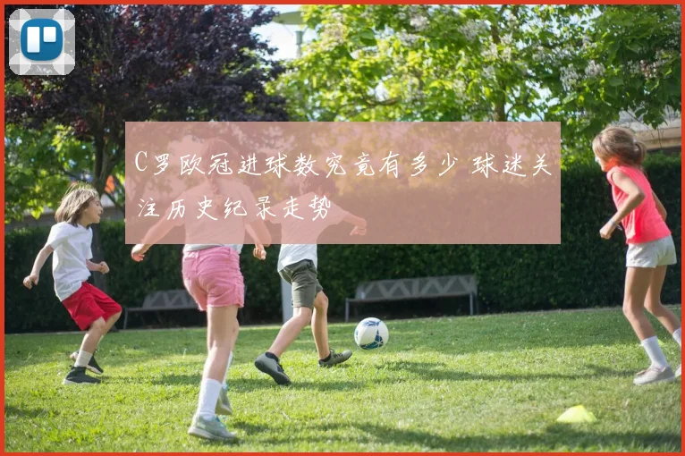 C罗欧冠进球数究竟有多少 球迷关注历史纪录走势