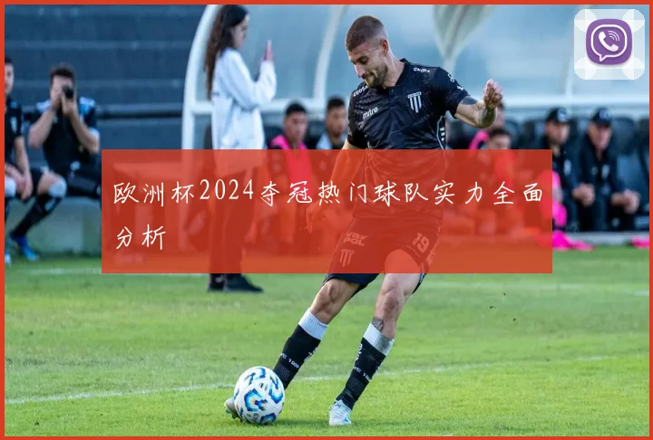欧洲杯2024夺冠热门球队实力全面分析