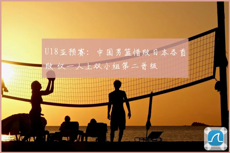 U18亚预赛:中国男篮惜败日本吞首败 仅一人上双小组第二晋级