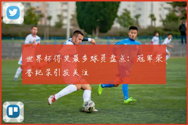 世界杯得奖最多球员盘点:冠军荣誉纪录引发关注
