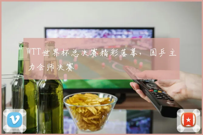 WTT世界杯总决赛精彩落幕,国乒主力会师决赛