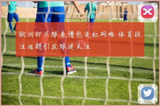 欧洲杯买球表情包走红网络 体育投注话题引发球迷关注