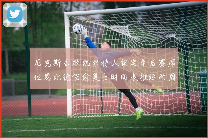 尼克斯击败凯尔特人锁定季后赛席位恩比德伤愈复出时间表推迟两周