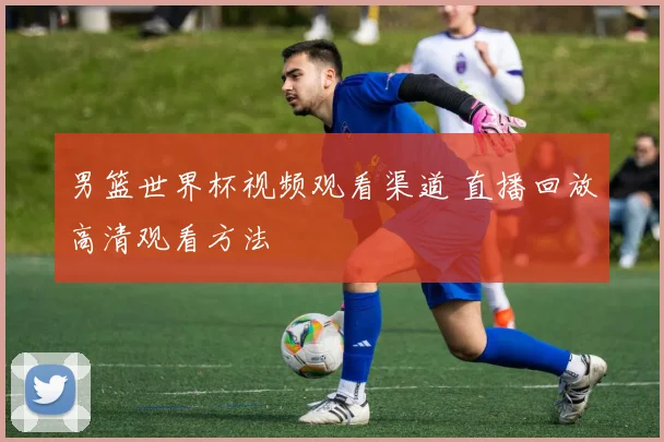 男篮世界杯视频观看渠道 直播回放高清观看方法