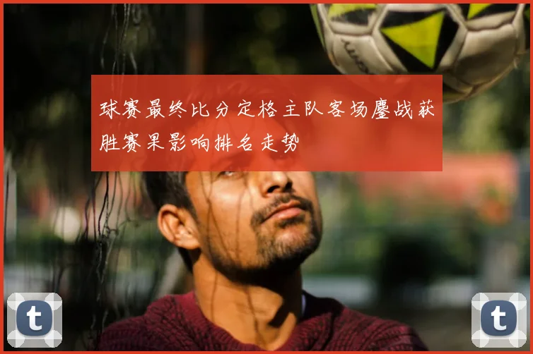 球赛最终比分定格主队客场鏖战获胜赛果影响排名走势