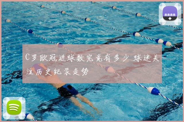 C罗欧冠进球数究竟有多少 球迷关注历史纪录走势