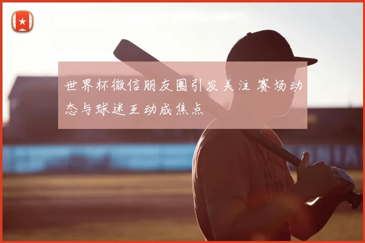 世界杯微信朋友圈引发关注 赛场动态与球迷互动成焦点