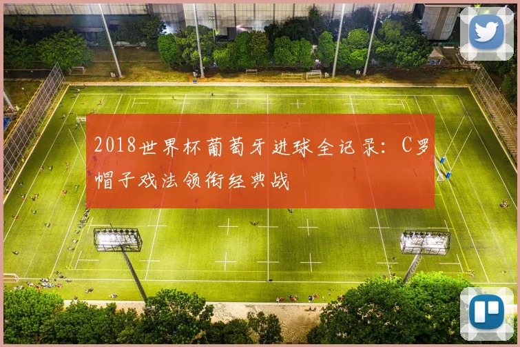 2018世界杯葡萄牙进球全记录：C罗帽子戏法领衔经典战