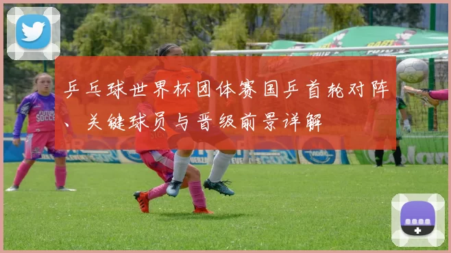 乒乓球世界杯团体赛国乒首轮对阵、关键球员与晋级前景详解