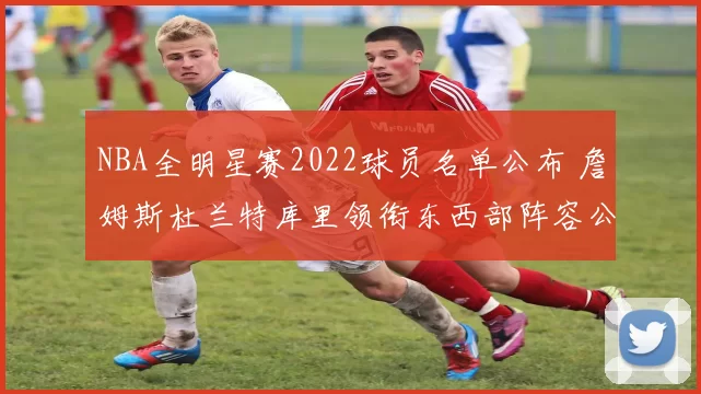 NBA全明星赛2022球员名单公布 詹姆斯杜兰特库里领衔东西部阵容公布