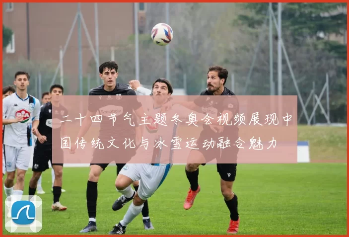 二十四节气主题冬奥会视频展现中国传统文化与冰雪运动融合魅力