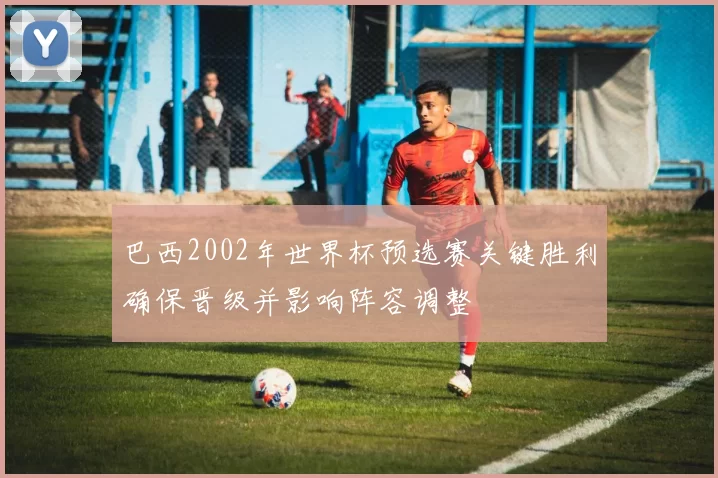 巴西2002年世界杯预选赛关键胜利确保晋级并影响阵容调整