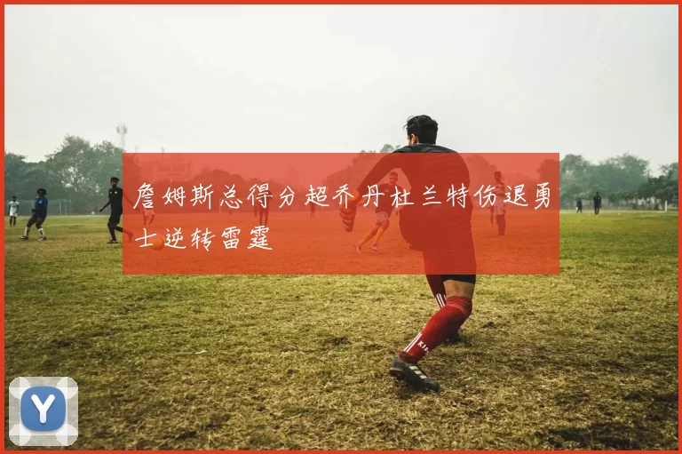 詹姆斯总得分超乔丹杜兰特伤退勇士逆转雷霆