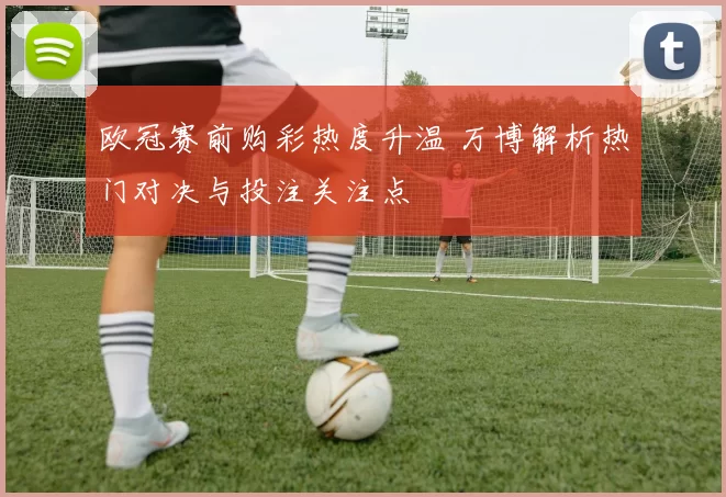 欧冠赛前购彩热度升温 万博解析热门对决与投注关注点