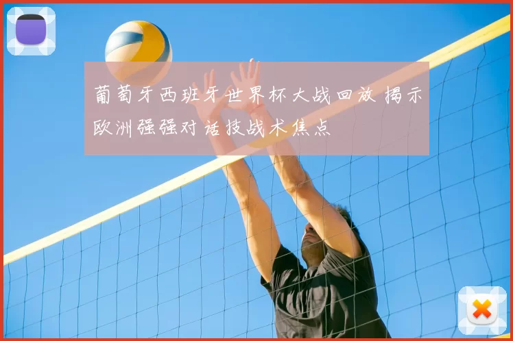 葡萄牙西班牙世界杯大战回放 揭示欧洲强强对话技战术焦点