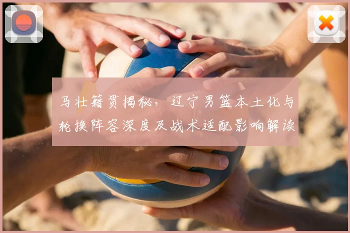 马壮籍贯揭秘，辽宁男篮本土化与轮换阵容深度及战术适配影响解读