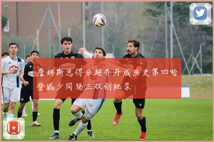 詹姆斯总得分超乔丹成历史第四哈登威少同场三双创纪录