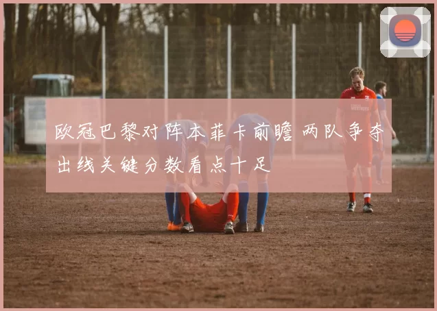 欧冠巴黎对阵本菲卡前瞻 两队争夺出线关键分数看点十足