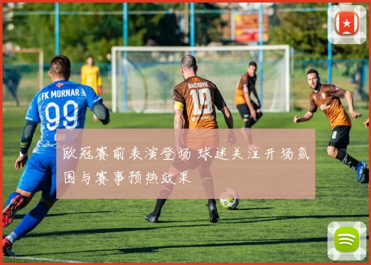 欧冠赛前表演登场 球迷关注开场氛围与赛事预热效果