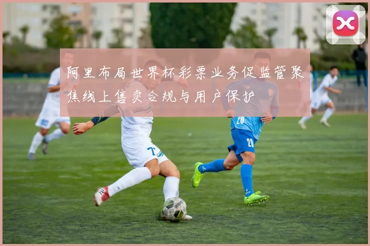 阿里布局世界杯彩票业务促监管聚焦线上售卖合规与用户保护