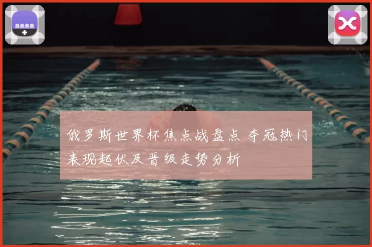 俄罗斯世界杯焦点战盘点 夺冠热门表现起伏及晋级走势分析