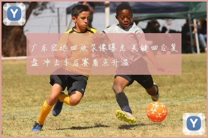 广东宏远回放录像曝光 关键回合复盘 冲击季后赛看点升温