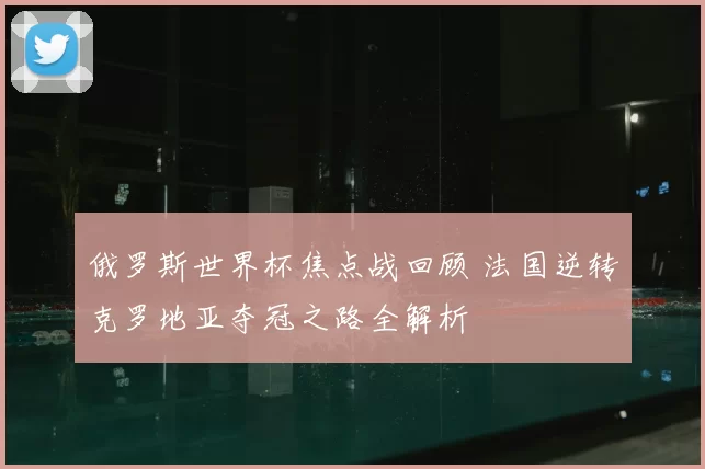 俄罗斯世界杯焦点战回顾 法国逆转克罗地亚夺冠之路全解析