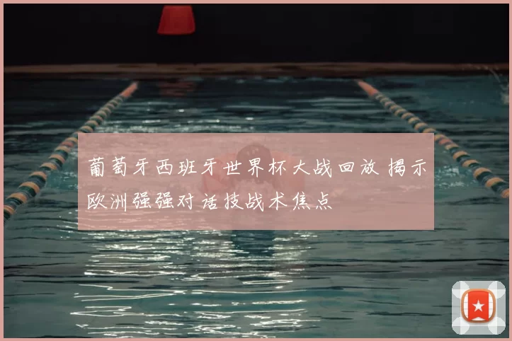 葡萄牙西班牙世界杯大战回放 揭示欧洲强强对话技战术焦点