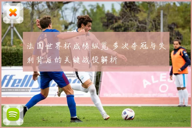 法国世界杯成绩纵览 多次夺冠与失利背后的关键战役解析