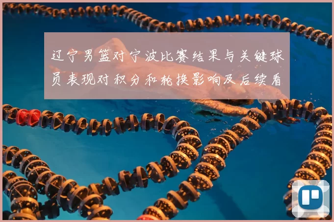 辽宁男篮对宁波比赛结果与关键球员表现对积分和轮换影响及后续看点