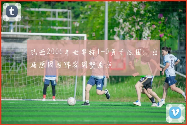 巴西2006年世界杯1-0负于法国：出局原因与阵容调整看点