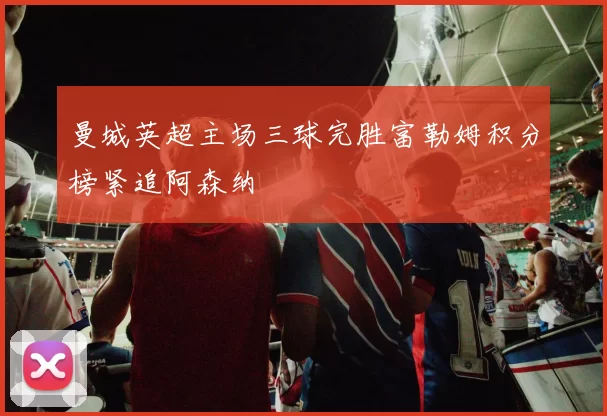 曼城英超主场三球完胜富勒姆积分榜紧追阿森纳