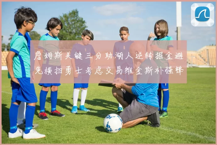 詹姆斯关键三分助湖人逆转掘金避免横扫勇士考虑交易维金斯补强锋线