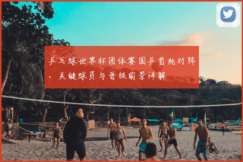 乒乓球世界杯团体赛国乒首轮对阵、关键球员与晋级前景详解